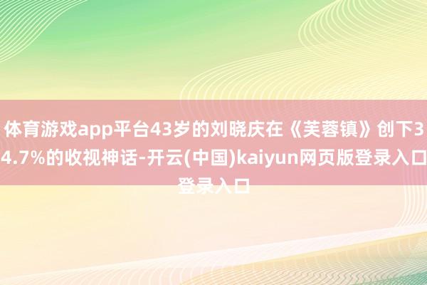 体育游戏app平台43岁的刘晓庆在《芙蓉镇》创下34.7%的收视神话-开云(中国)kaiyun网页版登录入口