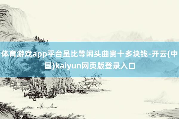 体育游戏app平台虽比等闲头曲贵十多块钱-开云(中国)kaiyun网页版登录入口