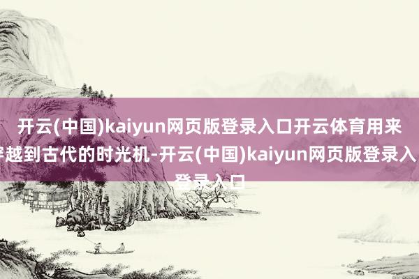 开云(中国)kaiyun网页版登录入口开云体育用来穿越到古代的时光机-开云(中国)kaiyun网页版登录入口