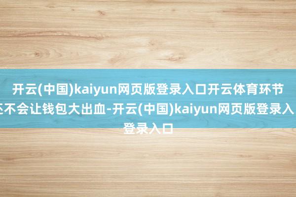 开云(中国)kaiyun网页版登录入口开云体育环节还不会让钱包大出血-开云(中国)kaiyun网页版登录入口