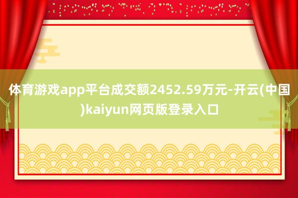 体育游戏app平台成交额2452.59万元-开云(中国)kaiyun网页版登录入口
