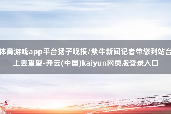 体育游戏app平台扬子晚报/紫牛新闻记者带您到站台上去望望-开云(中国)kaiyun网页版登录入口