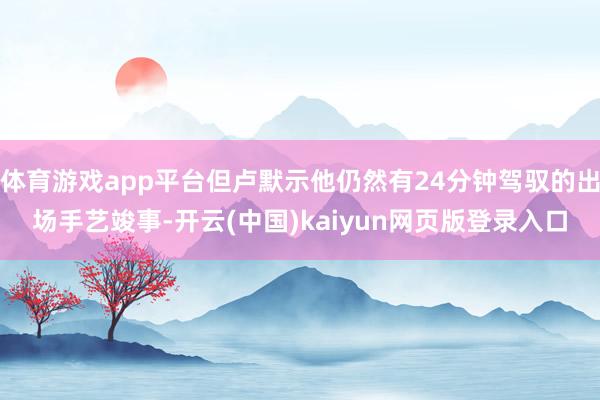 体育游戏app平台但卢默示他仍然有24分钟驾驭的出场手艺竣事-开云(中国)kaiyun网页版登录入口
