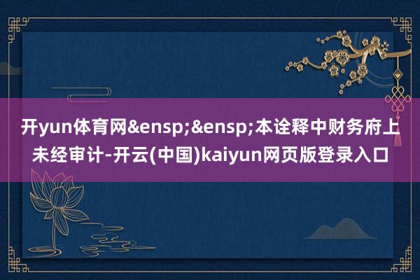 开yun体育网&ensp;&ensp;本诠释中财务府上未经审计-开云(中国)kaiyun网页版登录入口