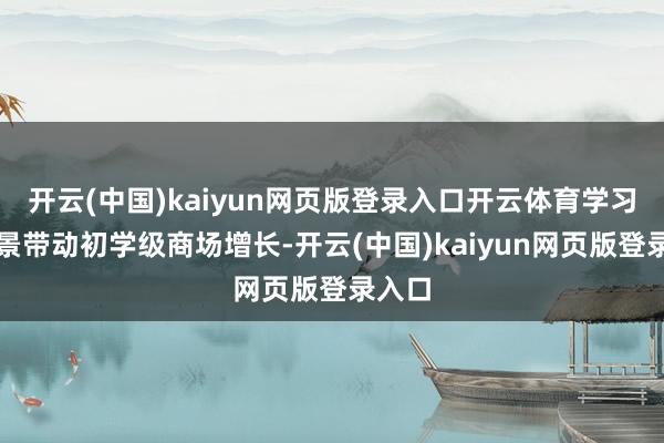 开云(中国)kaiyun网页版登录入口开云体育学习等场景带动初学级商场增长-开云(中国)kaiyun网页版登录入口