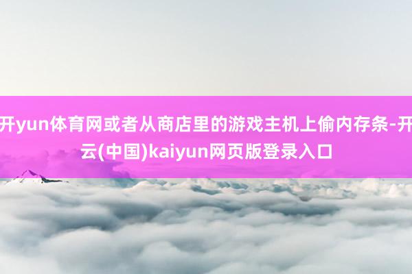 开yun体育网或者从商店里的游戏主机上偷内存条-开云(中国)kaiyun网页版登录入口