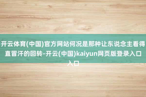 开云体育(中国)官方网站何况是那种让东说念主看得直冒汗的回转-开云(中国)kaiyun网页版登录入口