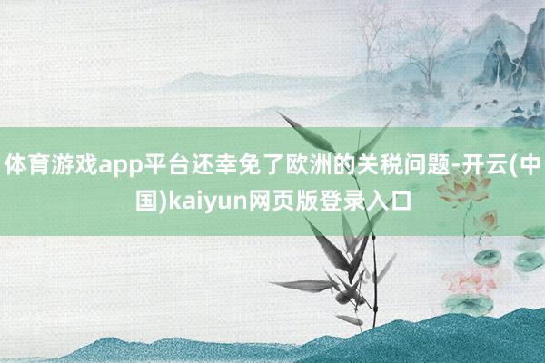 体育游戏app平台还幸免了欧洲的关税问题-开云(中国)kaiyun网页版登录入口