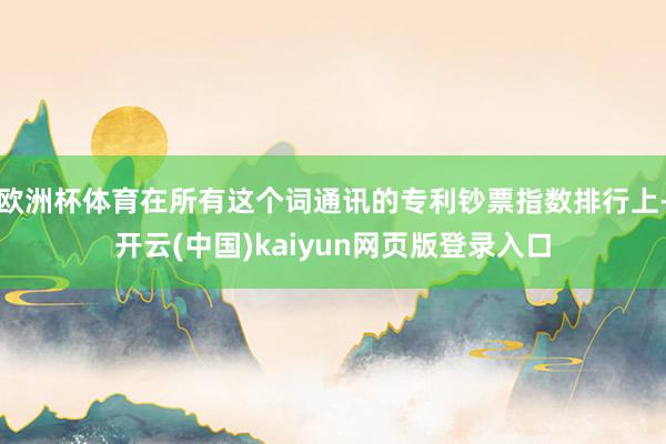 欧洲杯体育在所有这个词通讯的专利钞票指数排行上-开云(中国)kaiyun网页版登录入口