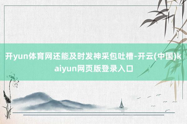 开yun体育网还能及时发神采包吐槽-开云(中国)kaiyun网页版登录入口
