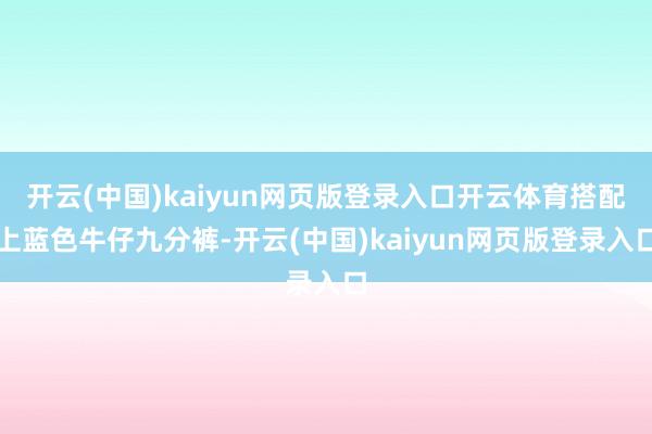 开云(中国)kaiyun网页版登录入口开云体育搭配上蓝色牛仔九分裤-开云(中国)kaiyun网页版登录入口