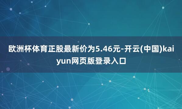 欧洲杯体育正股最新价为5.46元-开云(中国)kaiyun网页版登录入口