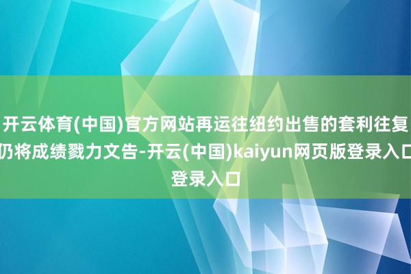 开云体育(中国)官方网站再运往纽约出售的套利往复仍将成绩戮力文告-开云(中国)kaiyun网页版登录入口