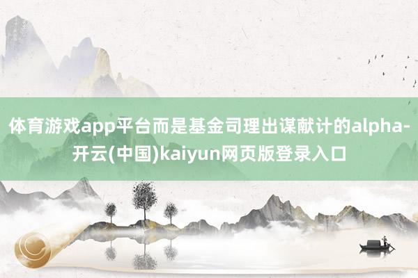 体育游戏app平台而是基金司理出谋献计的alpha-开云(中国)kaiyun网页版登录入口