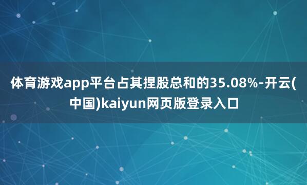 体育游戏app平台占其捏股总和的35.08%-开云(中国)kaiyun网页版登录入口