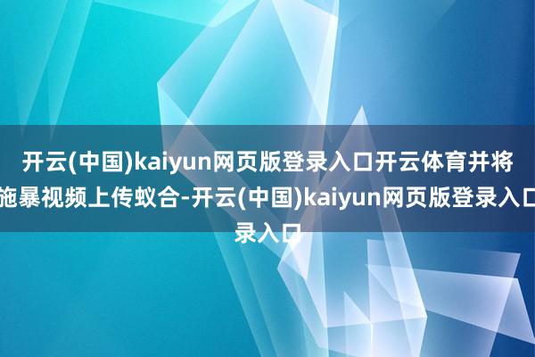 开云(中国)kaiyun网页版登录入口开云体育并将施暴视频上传蚁合-开云(中国)kaiyun网页版登录入口