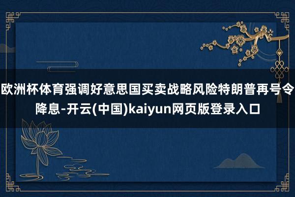 欧洲杯体育强调好意思国买卖战略风险　　特朗普再号令降息-开云(中国)kaiyun网页版登录入口