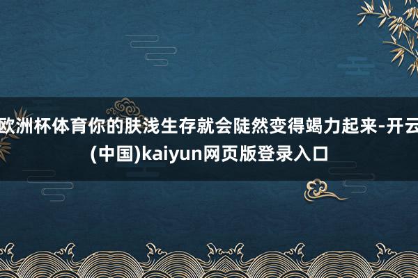 欧洲杯体育你的肤浅生存就会陡然变得竭力起来-开云(中国)kaiyun网页版登录入口