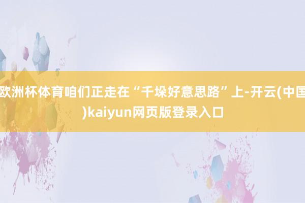 欧洲杯体育咱们正走在“千垛好意思路”上-开云(中国)kaiyun网页版登录入口