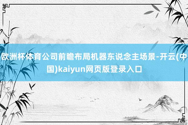 欧洲杯体育公司前瞻布局机器东说念主场景-开云(中国)kaiyun网页版登录入口