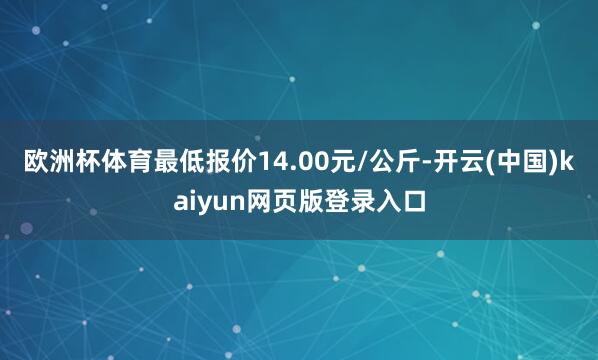欧洲杯体育最低报价14.00元/公斤-开云(中国)kaiyun网页版登录入口