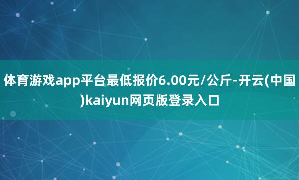 体育游戏app平台最低报价6.00元/公斤-开云(中国)kaiyun网页版登录入口