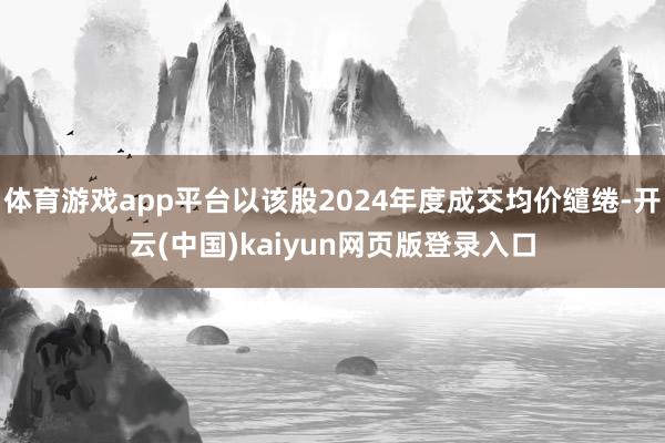 体育游戏app平台以该股2024年度成交均价缱绻-开云(中国)kaiyun网页版登录入口