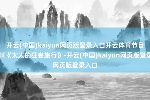 开云(中国)kaiyun网页版登录入口开云体育节目名字叫《太太的狂妄旅行》-开云(中国)kaiyun网页版登录入口