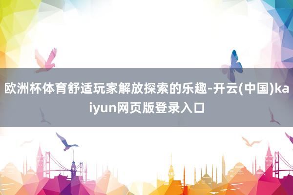 欧洲杯体育舒适玩家解放探索的乐趣-开云(中国)kaiyun网页版登录入口
