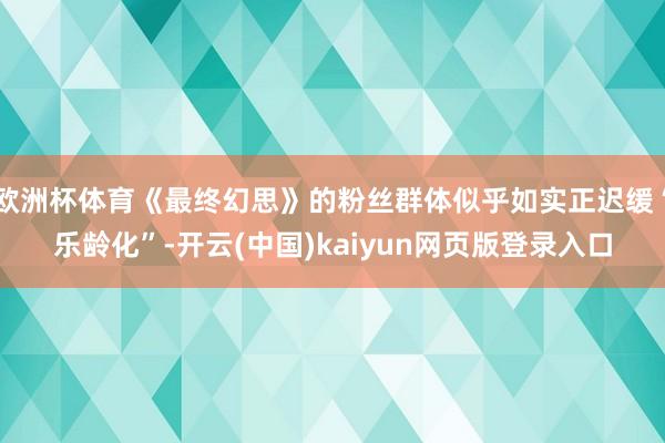 欧洲杯体育《最终幻思》的粉丝群体似乎如实正迟缓“乐龄化”-开云(中国)kaiyun网页版登录入口