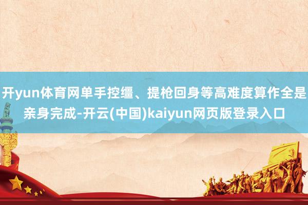 开yun体育网单手控缰、提枪回身等高难度算作全是亲身完成-开云(中国)kaiyun网页版登录入口