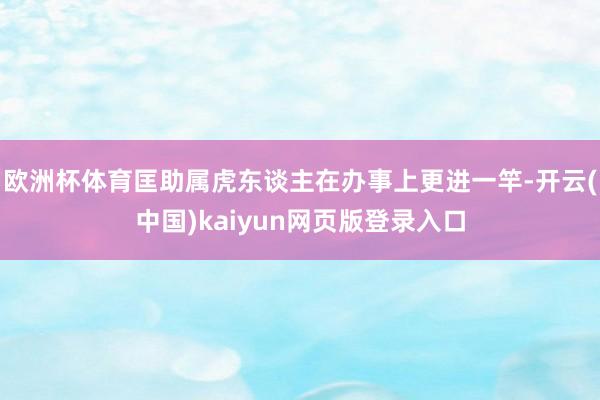 欧洲杯体育匡助属虎东谈主在办事上更进一竿-开云(中国)kaiyun网页版登录入口
