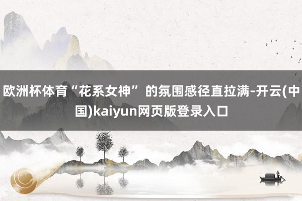 欧洲杯体育“花系女神” 的氛围感径直拉满-开云(中国)kaiyun网页版登录入口