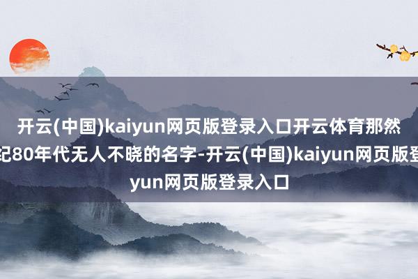 开云(中国)kaiyun网页版登录入口开云体育那然则上世纪80年代无人不晓的名字-开云(中国)kaiyun网页版登录入口