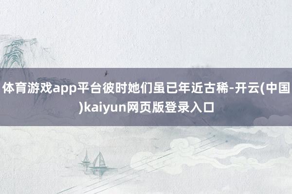 体育游戏app平台彼时她们虽已年近古稀-开云(中国)kaiyun网页版登录入口