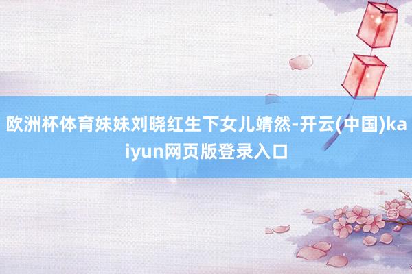 欧洲杯体育妹妹刘晓红生下女儿靖然-开云(中国)kaiyun网页版登录入口
