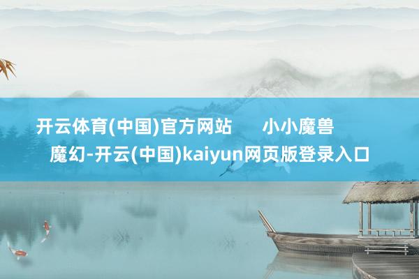 开云体育(中国)官方网站      小小魔兽          魔幻-开云(中国)kaiyun网页版登录入口