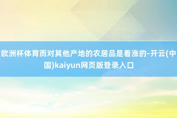 欧洲杯体育而对其他产地的农居品是看涨的-开云(中国)kaiyun网页版登录入口