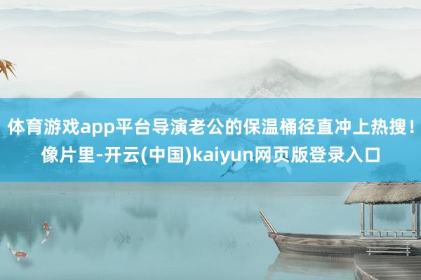 体育游戏app平台导演老公的保温桶径直冲上热搜！像片里-开云(中国)kaiyun网页版登录入口