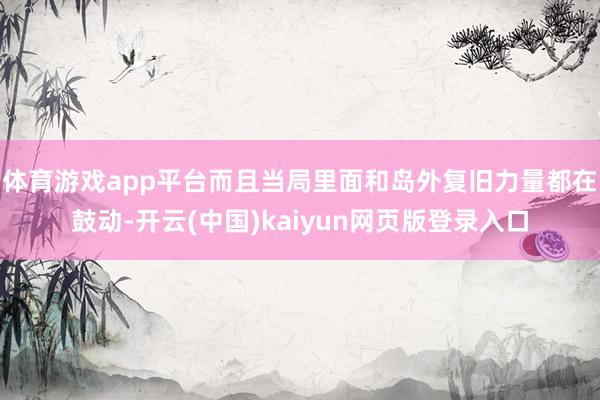 体育游戏app平台而且当局里面和岛外复旧力量都在鼓动-开云(中国)kaiyun网页版登录入口