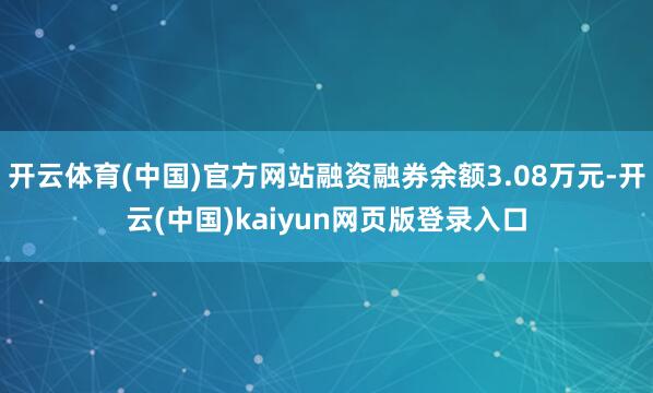 开云体育(中国)官方网站融资融券余额3.08万元-开云(中国)kaiyun网页版登录入口
