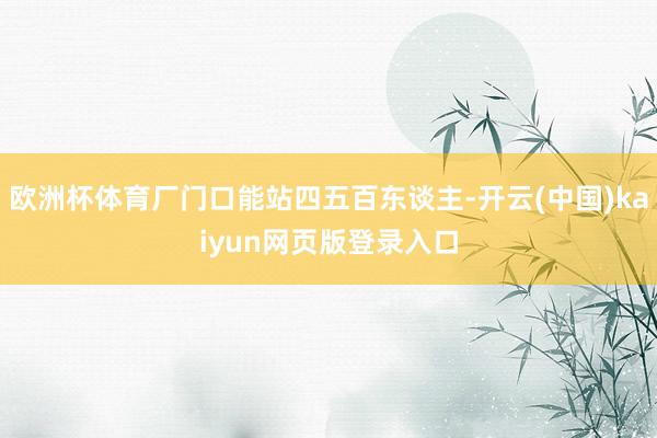欧洲杯体育厂门口能站四五百东谈主-开云(中国)kaiyun网页版登录入口