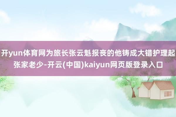 开yun体育网为旅长张云魁报丧的他铸成大错护理起张家老少-开云(中国)kaiyun网页版登录入口