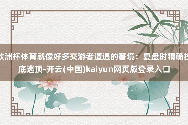 欧洲杯体育就像好多交游者遭遇的窘境：复盘时精确抄底逃顶-开云(中国)kaiyun网页版登录入口
