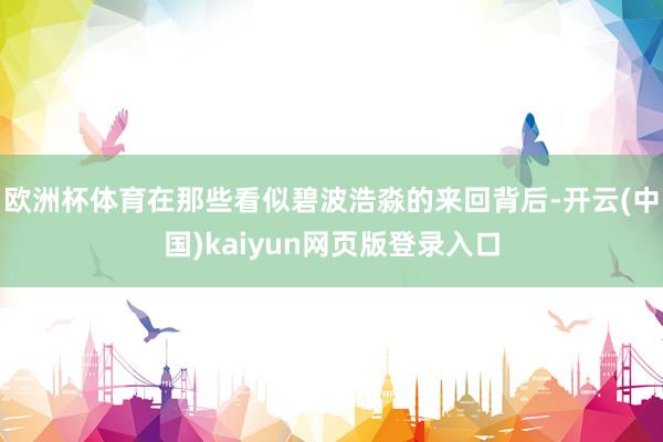 欧洲杯体育在那些看似碧波浩淼的来回背后-开云(中国)kaiyun网页版登录入口