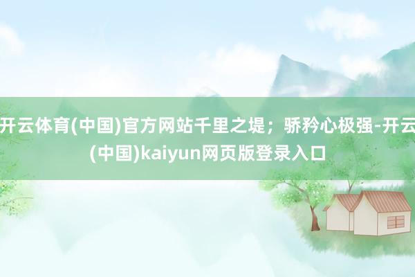 开云体育(中国)官方网站千里之堤；骄矜心极强-开云(中国)kaiyun网页版登录入口