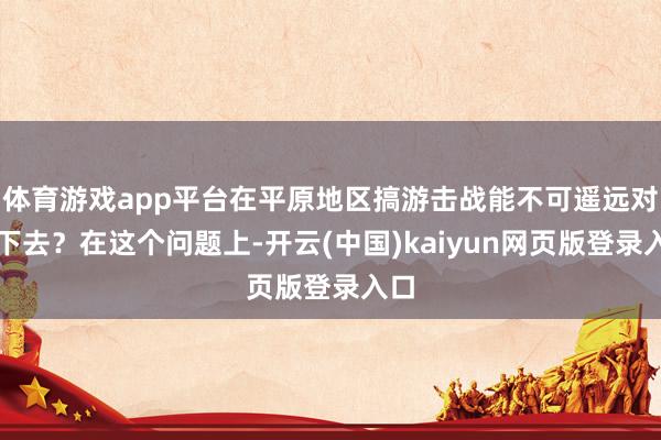 体育游戏app平台在平原地区搞游击战能不可遥远对峙下去？在这个问题上-开云(中国)kaiyun网页版登录入口