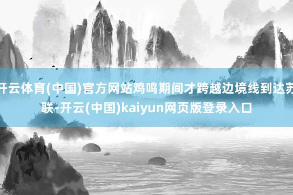 开云体育(中国)官方网站鸡鸣期间才跨越边境线到达苏联-开云(中国)kaiyun网页版登录入口