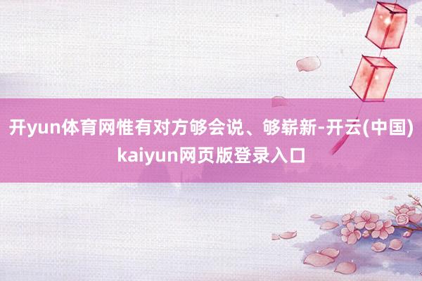 开yun体育网惟有对方够会说、够崭新-开云(中国)kaiyun网页版登录入口