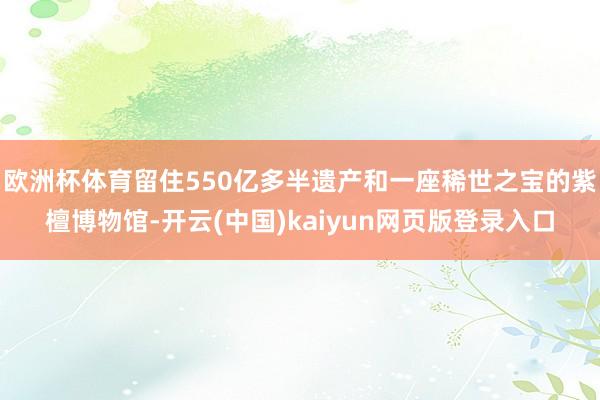 欧洲杯体育留住550亿多半遗产和一座稀世之宝的紫檀博物馆-开云(中国)kaiyun网页版登录入口